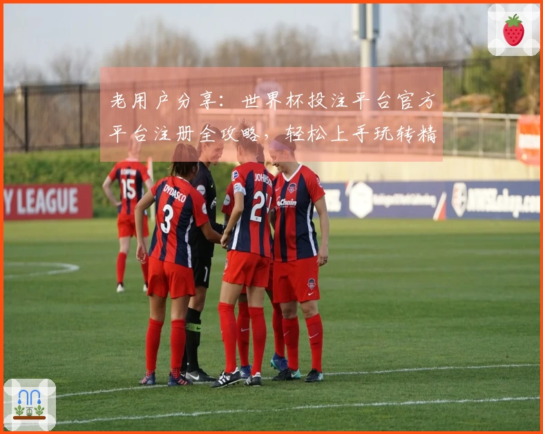老用户分享：世界杯投注平台官方平台注册全攻略，轻松上手玩转精彩赛事